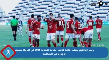 ياسر إبراهيم ينتقد إقامة كأس العالم للأندية 2025 في أمريكا بسبب الأجواء غير الصالحة